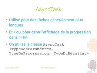 session sept 2014 Yann Caron (c) 2014 38
AsyncTask

Utilisé pour des tâches généralement plus
longues

Et/ou, pour gérer l'affichage de la progression
dans l'IHM

On utilise la classe AsyncTask 
<TypeDesParamètres, 
TypeDeProgression, TypeDuRésultat>
 