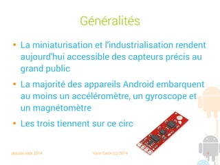 session sept 2014 Yann Caron (c) 2014 4
Généralités

La miniaturisation et l'industrialisation rendent
aujourd'hui accessibles des capteurs précis au
grand public

La majorité des appareils Android embarquent
au moins un accéléromètre, un gyroscope et
un magnétomètre

Les trois tiennent sur ce circuit :
 