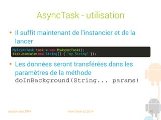 session sept 2014 Yann Caron (c) 2014 40
AsyncTask - Utilisation

Il suffit maintenant de l'instancier et de la
lancer

Les données seront transférées dans les
paramètres de la méthode
doInBackground(String... params)
MyAsyncTask task = new MyAsyncTask();
task.execute(new String[] { "my String" });
 