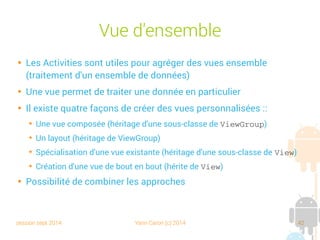 session sept 2014 Yann Caron (c) 2014 42
Vue d'ensemble

Les Activities sont utilisées pour agréger des vues ensemble
(traitement d'un ensemble de données)

Une vue permet de traiter une donnée en particulier

Il existe quatre façons de créer des vues personnalisées :
➔
Une vue composée (héritage d'une sous-classe de ViewGroup)
➔
Un layout (héritage de ViewGroup)
➔
Spécialisation d'une vue existante (héritage d'une sous-classe de View)
➔
Création d'une vue de bout en bout (hérite de View)

Possibilité de combiner les approches
 