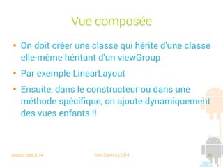session sept 2014 Yann Caron (c) 2014 43
Vue composée

On doit créer une classe qui hérite d'une classe
elle-même héritant d'un viewGroup

Par exemple LinearLayout

Ensuite, dans le constructeur ou dans une
méthode spécifique, on ajoute dynamiquement
des vues enfants !!
 