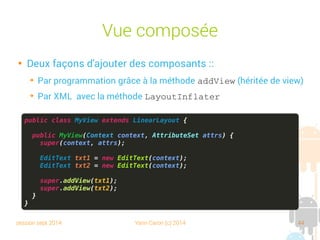 session sept 2014 Yann Caron (c) 2014 44
Vue composée

Deux façons d'ajouter des composants :
➔
Par programmation grâce à la méthode addView (héritée de view)
➔
Par XML avec la méthode LayoutInflater
public class MyView extends LinearLayout {
public MyView(Context context, AttributeSet attrs) {
super(context, attrs);
EditText txt1 = new EditText(context);
EditText txt2 = new EditText(context);
super.addView(txt1);
super.addView(txt2);
}
}
 