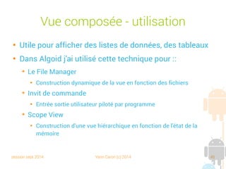 session sept 2014 Yann Caron (c) 2014 45
Vue composée - Utilisation

Utile pour afficher des listes de données, des tableaux

Dans Algoid j'ai utilisé cette technique pour :
➔
Le File Manager

Construction dynamique de la vue en fonction des fichiers
➔
Invite de commande

Entrées sorties utilisateur pilotées par programme
➔
Scope View

Construction d'une vue hiérarchique en fonction de l'état de la
mémoire
 