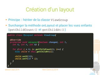 session sept 2014 Yann Caron (c) 2014 46
Création d'un layout

Principe : hériter de la classe ViewGroup

Surcharger la méthode onLayout et placer les vues enfants
(getChildCount() et getChildAt())
public class MyLayout extends ViewGroup{
@Override
protected void onLayout(boolean changed, int l,
int t, int r, int b) {
for (int i = 0; i< getChildCount(); i++) {
View child = this.getChildAt(i);
child.setX(10);
child.setY(10 * i);
}
}
}
 