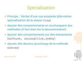 session sept 2014 Yann Caron (c) 2014 47
Spécialisation

Principe : hériter d'une vue existante (elle-même
spécialisation de la classe View)

Ajouter des comportements en surchargeant des
méthodes (il faut bien lire la documentation)

Ajouter des comportements sur des évènements
(onTouch, onLongClick,onKey)

Ajouter des dessins (surcharge de la méthode
onDraw)
 