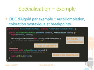 session sept 2014 Yann Caron (c) 2014 48
Spécialisation – Exemple

L'IDE d'Algoid par exemple : AutoCompletion,
coloration syntaxique et breakpoints
public class SourceEditorTextView extends MultiAutoCompleteTextView {
public SourceEditorTextView(Context context, AttributeSet attrs) {
super(context, attrs);
setOnLongClickListener(new OnLongClickListener() {
// ajouter les breakpoints
}
}
@Override
protected void onDraw(Canvas canvas) {
// dessiner ici les breakpoints
super.onDraw(canvas);
}
}
En réalité,
3 constructeurs
Ajoute un breakpoint
Dessine les breakpoints
 