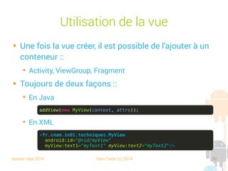 session sept 2014 Yann Caron (c) 2014 50
Utilisation de la vue

Une fois la vue créée, il est possible de l'ajouter à un
conteneur :
➔
Activity, ViewGroup, Fragment

Toujours de deux façons :
➔
En Java
➔
En XML
addView(new MyView(context, attrs));
<fr.cnam.in01.techniques.MyView
android:id="@+id/myView"
myView:text1="myText1" myView:text2="myText2"/>
 