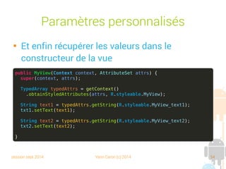 session sept 2014 Yann Caron (c) 2014 54
Paramètres personnalisés

Et enfin, récupérer les valeurs dans le
constructeur de la vue
public MyView(Context context, AttributeSet attrs) {
super(context, attrs);
TypedArray typedAttrs = getContext()
.obtainStyledAttributes(attrs, R.styleable.MyView);
String text1 = typedAttrs.getString(R.styleable.MyView_text1);
txt1.setText(text1);
String text2 = typedAttrs.getString(R.styleable.MyView_text2);
txt2.setText(text2);
}
 
