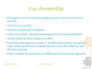 session sept 2014 Yann Caron (c) 2014 57
Vue d'ensemble

Un fragment est un composant graphique qui se situe entre la vue et
l'activity

Il est lié à une activity

Il peut être graphique ou logique

Il peut être chargé/déchargé dynamiquement (par programmation)

Ou être utilisé de façon statique (en XML)

Il est disponible depuis la version 11 de l'API (HoneyComb), mais grâce à
l'app compat générée avec un projet Android, il peut être utilisé sur des
API plus anciennes

Il sert à adapter les interfaces aux différentes résolutions des appareils
 