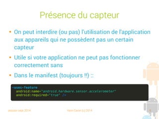 session sept 2014 Yann Caron (c) 2014 6
Présence du capteur

On peut interdire (ou pas) l'utilisation de l'application
aux appareils qui ne possèdent pas un certain
capteur

Utile si votre application ne peut pas fonctionner
sans de façon correcte

Dans le manifest (toujours !!) :
<uses-feature
android:name="android.hardware.sensor.accelerometer"
android:required="true" />
 