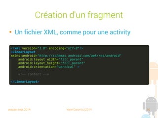 session sept 2014 Yann Caron (c) 2014 60
Création d'un fragment

Un fichier XML, comme pour une activity
<?xml version="1.0" encoding="utf-8"?>
<LinearLayout
xmlns:android="http://schemas.android.com/apk/res/android"
android:layout_width="fill_parent"
android:layout_height="fill_parent"
android:orientation="vertical" >
<!-- content -->
</LinearLayout>
 