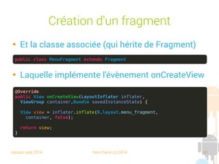 session sept 2014 Yann Caron (c) 2014 61
Création d'un fragment

Et la classe associée (qui hérite de Fragment)

Laquelle implémente l'évènement onCreateView
public class MenuFragment extends Fragment
@Override
public View onCreateView(LayoutInflater inflater,
ViewGroup container,Bundle savedInstanceState) {
View view = inflater.inflate(R.layout.menu_fragment,
container, false);
return view;
}
 