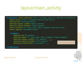 session sept 2014 Yann Caron (c) 2014 62
layout/main_activity
<FrameLayout xmlns:android="http://schemas.android.com/apk/res/android"
xmlns:tools="http://schemas.android.com/tools"
android:id="@+id/container"
android:layout_width="match_parent"
android:layout_height="match_parent"
tools:context="fr.cnam.in01.in01_fragments.MainActivity"
tools:ignore="MergeRootFrame" >
<fragment
android:id="@+id/menu"
android:name="fr.cnam.in01.in01_fragments.MenuFragment"
android:layout_width="fill_parent"
android:layout_height="fill_parent"
android:orientation="horizontal" />
</FrameLayout>
Un seul fragment
 