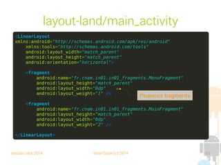 session sept 2014 Yann Caron (c) 2014 63
layout-land/main_activity
<LinearLayout
xmlns:android="http://schemas.android.com/apk/res/android"
xmlns:tools="http://schemas.android.com/tools"
android:layout_width="match_parent"
android:layout_height="match_parent"
android:orientation="horizontal">
<fragment
android:name="fr.cnam.in01.in01_fragments.MenuFragment"
android:layout_height="match_parent"
android:layout_width="0dp"
android:layout_weight="1" />
<fragment
android:name="fr.cnam.in01.in01_fragments.MainFragment"
android:layout_height="match_parent"
android:layout_width="0dp"
android:layout_weight="2" />
</LinearLayout>
Plusieurs fragments
 