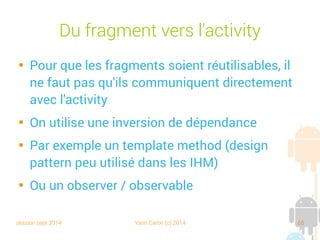 session sept 2014 Yann Caron (c) 2014 65
Du fragment vers l'activity

Pour que les fragments soient réutilisables, il
ne faut pas qu'ils communiquent directement
avec l'activity

On utilise une inversion de dépendance

Par exemple un template method (design
pattern, peu utilisé dans les IHM)

Ou un observer/observable
 
