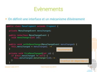 session sept 2014 Yann Caron (c) 2014 66
Évènements

On définit une interface et un mécanisme d'évènement
public class MenuFragment extends Fragment {
private MenuChangeEvent menuChanged;
public interface MenuChangeEvent {
void menuChanger(int id);
}
public void setOnMenuChange(MenuChangeEvent menuChanged) {
this.menuChanged = menuChanged;
}
private void fireMenuChanged(int id) {
if (this.menuChanged != null) {
this.menuChanged.menuChanger(id);
}
}
Invertion de dépendance
Abonnement
 
