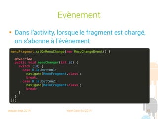 session sept 2014 Yann Caron (c) 2014 67
Évènements

Dans l'activity, lorsque le fragment est chargé,
on s'abonne à l'évènement
menuFragment.setOnMenuChange(new MenuChangeEvent() {
@Override
public void menuChanger(int id) {
switch (id) {
case R.id.button1:
navigate(MenuFragment.class);
break;
case R.id.button2:
navigate(MainFragment.class);
break;
}
}
});
 