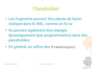 session sept 2014 Yann Caron (c) 2014 68
Placeholder

Les fragments peuvent être placés de façon
statique dans le XML, comme on l'a vu

Ils peuvent également être chargés
dynamiquement (par programmation) dans des
placeholders

En général, on utilise des FrameLayout
 