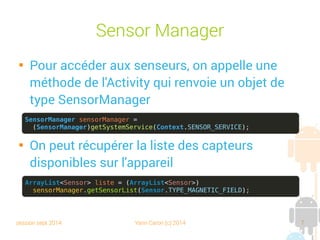 session sept 2014 Yann Caron (c) 2014 7
Sensor Manager

Pour accéder aux senseurs, on appelle une
méthode de l'Activity qui renvoie un objet de
type SensorManager

On peut récupérer la liste des capteurs
disponibles sur l'appareil
SensorManager sensorManager =
(SensorManager)getSystemService(Context.SENSOR_SERVICE);
ArrayList<Sensor> liste = (ArrayList<Sensor>)
sensorManager.getSensorList(Sensor.TYPE_MAGNETIC_FIELD);
 