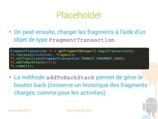 session sept 2014 Yann Caron (c) 2014 70
Placeholder

On peut ensuite, charger les fragments à l'aide d'un
objet de type FragmentTransaction

La méthode addToBackStack permet de gérer le
bouton back (conserve un historique des fragments
chargés, comme pour les activities)
FragmentTransaction ft = getFragmentManager().beginTransaction();
ft.replace(placeholder, fragment);
ft.setTransition(FragmentTransaction.TRANSIT_FRAGMENT_FADE);
ft.addToBackStack(null);
ft.commit();
 