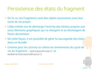 session sept 2014 Yann Caron (c) 2014 72
Persistance des états du fragment

On l'a vu, les Fragments sont des objets autonomes avec leur
cycle de vie propre

L'idée initiale est de décharger l'activity des tâches propres aux
sous-éléments graphiques qui se chargent et se déchargent de
façon dynamique

De cette façon, il est possible de gérer la sauvegarde des états
dans un Bundle

Comme pour les activity, on utilise les évènements du cycle de
vie du fragment : onCreateView() et
onSaveInstanceState()
 