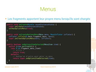 session sept 2014 Yann Caron (c) 2014 73
Menus

Les fragments apportent leur propre menu lorsqu'ils sont chargés
public void onCreate(Bundle savedInstanceState) {
super.onCreate(savedInstanceState);
setHasOptionsMenu(true);
}
public void onCreateOptionsMenu(Menu menu, MenuInflater inflater) {
inflater.inflate(R.menu.fragment_menu, menu);
super.onCreateOptionsMenu(menu, inflater);
}
public boolean onOptionsItemSelected(MenuItem item) {
switch (item.getItemId()) {
case R.id.fragment_menu_item1:
// Action 1
return true;
default:
// Quelqu'un d'autre peut gérer ce menu
return super.onOptionsItemSelected(item);
}
}
 