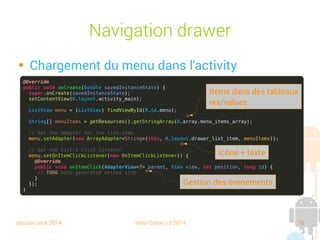 session sept 2014 Yann Caron (c) 2014 76
Navigation drawer

Chargement du menu dans l'activity
@Override
public void onCreate(Bundle savedInstanceState) {
super.onCreate(savedInstanceState);
setContentView(R.layout.activity_main);
ListView menu = (ListView) findViewById(R.id.menu);
String[] menuItems = getResources().getStringArray(R.array.menu_items_array);
// Set the adapter for the list view
menu.setAdapter(new ArrayAdapter<String>(this, R.layout.drawer_list_item, menuItems));
// Set the list's click listener
menu.setOnItemClickListener(new OnItemClickListener() {
@Override
public void onItemClick(AdapterView<?> parent, View view, int position, long id) {
// TODO Auto-generated method stub
}
});
}
Items dans des tableaux
res/values
Gestion des événements
Icône + texte
 
