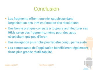 session sept 2014 Yann Caron (c) 2014 79
Conclusion

Les fragments offrent une réelle souplesse dans
l'organisation des IHM en fonction des résolutions

Une bonne pratique consiste à toujours concevoir ses
IHM selon des fragments, même pour des apps ne
nécessitant que peu d'écran

Une navigation plus riche pourra être conçue par la suite

Les composants de l'application bénéficieront également
d'une plus grande réutilisabilité
 