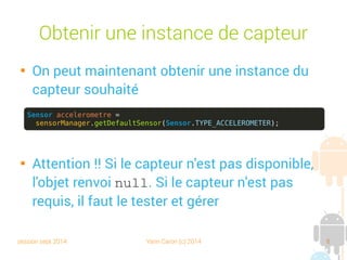 session sept 2014 Yann Caron (c) 2014 8
Obtenir une instance de capteur

On peut maintenant obtenir une instance du
capteur souhaité

Attention !! Si le capteur n'est pas disponible,
l'objet renvoie la valeur null. Si le capteur n'est
pas requis, il faut tester et gérer s'il est absent.
Sensor accelerometre =
sensorManager.getDefaultSensor(Sensor.TYPE_ACCELEROMETER);
 