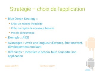 session sept 2014 Yann Caron (c) 2014 82
Stratégie – Choix de l'application

Blue Ocean Strategy :
➔
Créer un marché inexploité
➔
Créer ou capter de nouveaux besoins
➔
Pas de concurrence

Exemple : AIDE

Avantages : Avoir une longueur d'avance, être innovant,
développement motivant

Difficultés : Identifier le besoin, faire connaitre son
application
 