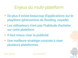 session sept 2014 Yann Caron (c) 2014 84
Enjeux du multiplateforme

De plus, il existe beaucoup d'applications sur le
Play Store (phénomène de flooding, noyade)

Les utilisateurs n'ont pas l'habitude d'acheter
sur cette plateforme

Il vaut mieux viser la publicité

Une meilleure stratégie consiste à viser
plusieurs plateformes
 