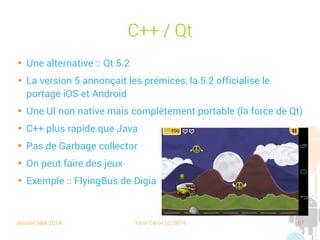 session sept 2014 Yann Caron (c) 2014 87
C++/Qt

Une alternative : Qt 5.2

La version 5 annonçait les prémices, la 5.2 officialise le portage
iOS et Android

Une UI non native, mais complètement portable (la force de Qt)

C++ plus rapide que Java

Pas de Garbage collector

On peut faire des jeux

Exemple : FlyingBus de Digia
 