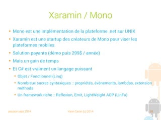 session sept 2014 Yann Caron (c) 2014 88
Xaramin/Mono

Mono est une implémentation de la plateforme .net sur UNIX

Xaramin est une startup des créateurs de Mono pour viser les
plateformes mobiles

Solution payante (démo puis 299 $/année)

Mais un gain de temps

Et C# est vraiment un langage puissant
➔
Objet/Fonctionnel (Linq)
➔
Nombreux sucres syntaxiques : propriétés, évènements, lambdas, extension
méthods
➔
Un framework riche : Reflexion, Emit, LightWeight AOP (LinFu)
 