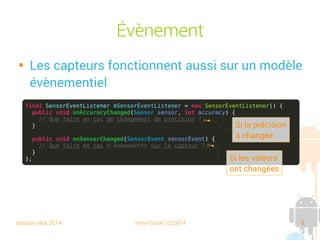 session sept 2014 Yann Caron (c) 2014 9
Évènement

Les capteurs fonctionnent aussi sur un modèle
évènementiel
final SensorEventListener mSensorEventListener = new SensorEventListener() {
public void onAccuracyChanged(Sensor sensor, int accuracy) {
// Que faire en cas de changement de précision ?
}
public void onSensorChanged(SensorEvent sensorEvent) {
// Que faire en cas d'évènements sur le capteur ?
}
};
Si la précision
a changé
Si les valeurs
ont changé
 