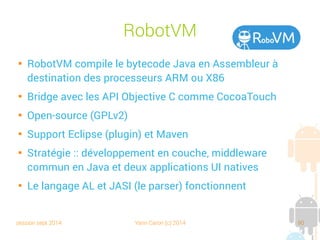 session sept 2014 Yann Caron (c) 2014 90
RobotVM

RobotVM compile le bytecode Java en Assembleur à
destination des processeurs ARM ou X86

Bridge avec les API Objective C comme CocoaTouch

Open source (GPLv2)

Support Eclipse (plugin) et Maven

Stratégie : développement en couche, middleware
commun en Java et deux applications UI natives

Le langage AL et JASI (le parser) fonctionnent
 