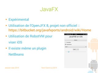 session sept 2014 Yann Caron (c) 2014 91
JavaFX

Expérimental

Utilisation de l'OpenJFX 8, projet non officiel :
https://bitbucket.org/javafxports/android/wiki/Home

Utilisation de RobotVM pour
viser iOS

Il existe même un plugin
NetBeans
 