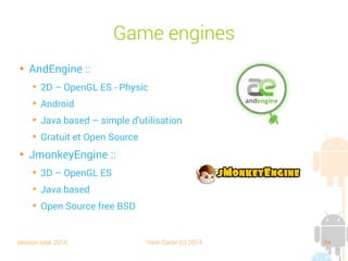 session sept 2014 Yann Caron (c) 2014 94
Game engines

AndEngine :
➔
2D – OpenGL ES - Physic
➔
Android
➔
Java based – simple d'utilisation
➔
Gratuit et Open Source

JmonkeyEngine :
➔
3D – OpenGL ES
➔
Java based
➔
Open Source free BSD
 