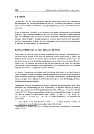 3.3 Listas
Las listas (ing., list) son la generalización de los dos tipos abstractos anteriores: mientras que
en una pila y en una cola las operaciones sólo afectan a un extremo de la secuencia, en una
lista se puede insertar un elemento en cualquier posición, y borrar y consultar cualquier
elemento.
El uso de listas en la informática es tan antiguo como la existencia misma de los ordenadores
y ha dado lugar a diversos modelos del tipo. Uno de los más habituales, que estudiaremos
aquí, son las llamadas listas con punto de interés3
. Asimismo, veremos algunas variantes en
su uso e implementación. Hay que destacar, no obstante, que frecuentemente se pueden
combinar características de éste y de otros modelos para formar otros nuevos, siempre que
el resultado se adapte mejor a un contexto dado.
3.3.1 Especificación de las listas con punto de interés
En las listas con punto de interés se define la existencia de un elemento distinguido dentro
de la secuencia, que es el que sirve de referencia para las operaciones, y este rol de
distinción puede cambiarse de elemento a elemento con la aplicación de otras funciones del
tipo. Decimos que el punto de interés de la lista está sobre el elemento distinguido. También
puede ocurrir, no obstante, que esté más allá del último elemento de la lista, en cuyo caso
decimos que el punto de interés está a la derecha de todo; en cambio, el punto de interés
no puede estar nunca a la izquierda del primer elemento.
Un ejemplo inmediato de este modelo es la línea actual de texto en un terminal, donde el
cursor representa el punto de interés y sirve de referencia para las operaciones de insertar y
borrar caracteres, mientras que las flechas y, usualmente, algunas teclas o combinaciones de
teclas sirven para mover el cursor por la línea de manera que el punto de interés puede llegar
a situarse sobre cualquier carácter.
La existencia del punto de interés conduce a un modelo de secuencia diferente a los vistos
hasta ahora. En éste se distingue el trozo de secuencia a la izquierda del punto de interés y
el trozo que va del elemento distinguido al de la derecha del todo, y por eso el modelo es
realmente V*x V*. Notemos que cualquiera de las dos partes puede ser λ según la situación
del punto de interés. En consecuencia, dada una lista l, l = <s, t>∈V*x V*, s=s0s1…sn,
t=t0t1…tm, con ∀i, j : 0 ≤ i ≤ n ∧ 0 ≤ j ≤ m : si,tj ∈V, y dado un elemento v ∈V, se definen las
operaciones:
- Crear la lista vacía: crea, devuelve la lista <λ, λ>; es decir, devuelve una lista sin
elementos y el punto de interés queda a la derecha del todo.
1 4 0 Estructuras de datos. Especificación, diseño e implementación
__________________________________________________________________________________
3
El nombre no es estándar; de hecho, no existe una nomenclatura unificada para los diferentes
modelos de lista.
© Los autores, 1998; © Edicions UPC, 1998.
 