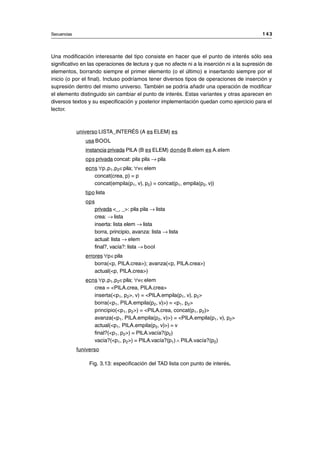 Una modificación interesante del tipo consiste en hacer que el punto de interés sólo sea
significativo en las operaciones de lectura y que no afecte ni a la inserción ni a la supresión de
elementos, borrando siempre el primer elemento (o el último) e insertando siempre por el
inicio (o por el final). Incluso podríamos tener diversos tipos de operaciones de inserción y
supresión dentro del mismo universo. También se podría añadir una operación de modificar
el elemento distinguido sin cambiar el punto de interés. Estas variantes y otras aparecen en
diversos textos y su especificación y posterior implementación quedan como ejercicio para el
lector.
universo LISTA_INTERÉS (A es ELEM) es
usa BOOL
instancia privada PILA (B es ELEM) donde B.elem es A.elem
ops privada concat: pila pila → pila
ecns ∀p,p1,p2∈pila; ∀v∈elem
concat(crea, p) = p
concat(empila(p1, v), p2) = concat(p1, empila(p2, v))
tipo lista
ops
privada <_, _>: pila pila → lista
crea: → lista
inserta: lista elem → lista
borra, principio, avanza: lista → lista
actual: lista → elem
final?, vacía?: lista → bool
errores ∀p∈pila
borra(<p, PILA.crea>); avanza(<p, PILA.crea>)
actual(<p, PILA.crea>)
ecns ∀p,p1,p2∈pila; ∀v∈elem
crea = <PILA.crea, PILA.crea>
inserta(<p1, p2>, v) = <PILA.empila(p1, v), p2>
borra(<p1, PILA.empila(p2, v)>) = <p1, p2>
principio(<p1, p2>) = <PILA.crea, concat(p1, p2)>
avanza(<p1, PILA.empila(p2, v)>) = <PILA.empila(p1, v), p2>
actual(<p1, PILA.empila(p2, v)>) = v
final?(<p1, p2>) = PILA.vacía?(p2)
vacía?(<p1, p2>) = PILA.vacía?(p1) ∧ PILA.vacía?(p2)
funiverso
Fig. 3.13: especificación del TAD lista con punto de interés.
Secuencias 1 4 3
__________________________________________________________________________________
© Los autores, 1998; © Edicions UPC, 1998.
 