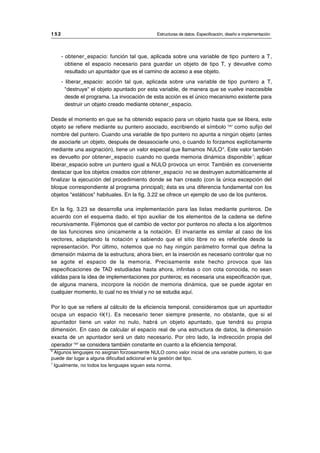 - obtener_espacio: función tal que, aplicada sobre una variable de tipo puntero a T,
obtiene el espacio necesario para guardar un objeto de tipo T, y devuelve como
resultado un apuntador que es el camino de acceso a ese objeto.
- liberar_espacio: acción tal que, aplicada sobre una variable de tipo puntero a T,
"destruye" el objeto apuntado por esta variable, de manera que se vuelve inaccesible
desde el programa. La invocación de esta acción es el único mecanismo existente para
destruir un objeto creado mediante obtener_espacio.
Desde el momento en que se ha obtenido espacio para un objeto hasta que se libera, este
objeto se refiere mediante su puntero asociado, escribiendo el símbolo '^' como sufijo del
nombre del puntero. Cuando una variable de tipo puntero no apunta a ningún objeto (antes
de asociarle un objeto, después de desasociarle uno, o cuando lo forzamos explícitamente
mediante una asignación), tiene un valor especial que llamamos NULO6
. Este valor también
es devuelto por obtener_espacio cuando no queda memoria dinámica disponible7
; aplicar
liberar_espacio sobre un puntero igual a NULO provoca un error. También es conveniente
destacar que los objetos creados con obtener_espacio no se destruyen automáticamente al
finalizar la ejecución del procedimiento donde se han creado (con la única excepción del
bloque correspondiente al programa principal); ésta es una diferencia fundamental con los
objetos "estáticos" habituales. En la fig. 3.22 se ofrece un ejemplo de uso de los punteros.
En la fig. 3.23 se desarrolla una implementación para las listas mediante punteros. De
acuerdo con el esquema dado, el tipo auxiliar de los elementos de la cadena se define
recursivamente. Fijémonos que el cambio de vector por punteros no afecta a los algoritmos
de las funciones sino únicamente a la notación. El invariante es similar al caso de los
vectores, adaptando la notación y sabiendo que el sitio libre no es referible desde la
representación. Por último, notemos que no hay ningún parámetro formal que defina la
dimensión máxima de la estructura; ahora bien, en la inserción es necesario controlar que no
se agote el espacio de la memoria. Precisamente este hecho provoca que las
especificaciones de TAD estudiadas hasta ahora, infinitas o con cota conocida, no sean
válidas para la idea de implementaciones por punteros; es necesaria una especificación que,
de alguna manera, incorpore la noción de memoria dinámica, que se puede agotar en
cualquier momento, lo cual no es trivial y no se estudia aquí.
Por lo que se refiere al cálculo de la eficiencia temporal, consideramos que un apuntador
ocupa un espacio Θ(1). Es necesario tener siempre presente, no obstante, que si el
apuntador tiene un valor no nulo, habrá un objeto apuntado, que tendrá su propia
dimensión. En caso de calcular el espacio real de una estructura de datos, la dimensión
exacta de un apuntador será un dato necesario. Por otro lado, la indirección propia del
operador '^' se considera también constante en cuanto a la eficiencia temporal.
1 5 2 Estructuras de datos. Especificación, diseño e implementación
__________________________________________________________________________________
6
Algunos lenguajes no asignan forzosamente NULO como valor inicial de una variable puntero, lo que
puede dar lugar a alguna dificultad adicional en la gestión del tipo.
7
Igualmente, no todos los lenguajes siguen esta norma.
© Los autores, 1998; © Edicions UPC, 1998.
 