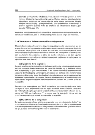destruido. Eventualmente, esta basura puede provocar errores de ejecución o, como
mínimo, dificultar la depuración del programa. Muchos sistemas operativos tienen
incorporado un proceso de recuperación de estos objetos inaccesibles llamado
recogida de basura (ing., garbage collection), cuya programación ha dado lugar a
diversos algoritmos clásicos dentro del ámbito de las estructuras de datos (v., por
ejemplo, [AHU83, cap. 12]).
Algunos de estos problemas no son exclusivos de este mecanismo sino del mal uso de las
estructuras encadenadas, pero es al trabajar con punteros cuando surgen con frecuencia.
3.3.4 Transparencia de la representación usando punteros
El uso indiscriminado del mecanismo de punteros puede presentar los problemas que se
acaban de comentar, los cuales tienen algunas consecuencias perniciosas sobre el método
de desarrollo de programas que se sigue en este texto, sobre todo la pérdida de la
transparencia de la representación en diversos contextos. En este apartado se detalla cuáles
son exactamente los problemas y cómo se pueden solucionar, y se dan algunas
convenciones para no complicar con detalles irrelevantes la codificación de los tipos y de los
algoritmos en el resto del libro.
a) El problema de la asignación
Consiste en el comportamiento diferente de la asignación entre estructuras según se usen
vectores o punteros para implementarlas. Así, dadas dos variables p y q, declaradas de tipo
lista, la asignación p := q da como resultado: a) dos objetos diferentes que tienen el mismo
valor, uno identificado por p y el otro por q, en caso de que las listas estén implementadas
con vectores; b) un único objeto identificado al mismo tiempo por p y q, en caso de que las
listas estén implementadas con punteros. Es decir, el funcionamiento de un algoritmo donde
aparezca esta asignación depende de la implementación concreta del TAD lista, lo cual es
inaceptable.
Para solucionar este problema, todo TAD T ha de ofrecer una operación duplica que, dado
un objeto de tipo T, simplemente hace una réplica exacta del mismo. Entonces, un usuario
del TAD empleará duplica para copiar un objeto en lugar de la asignación estándar. Eso sí,
dentro del TAD que implementa T se puede usar la asignación normal con su
comportamiento tradicional, pues la representación es accesible.
b ) El problema de la comparación
De igual manera que en el caso anterior, la comparación p = q entre dos objetos de tipo T se
comporta de forma diferente según se haya implementado el tipo; es más, en este caso y sea
cual sea la representación, el operador = seguramente no implementará la igualdad auténtica
del tipo, que será la relación de igualdad vista en la sección 2.2.
1 5 6 Estructuras de datos. Especificación, diseño e implementación
__________________________________________________________________________________
© Los autores, 1998; © Edicions UPC, 1998.
 