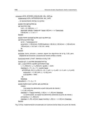 universo LISTA_INTERÉS_ENC(ELEM, VAL_NAT) es
implementa LISTA_INTERÉS(ELEM, VAL_NAT)
... la representación del tipo no cambia
acción crea (sal l es lista) es
var i es entero fvar
l.ant := 0; l.A[0].enc := -1
para todo i desde 1 hasta val-1 hacer l.A[i].enc := i+1 fpara todo
l.A[val].enc := -1; l.sl := 1
facción
acción inserta (ent/sal l es lista; ent v es elem) es
var temp es entero fvar
si l.sl = -1 entonces error
si no temp := l.A[l.sl].enc; ELEM.duplica(v, l.A[l.sl].v); l.A[l.sl].enc := l.A[l.ant].enc
l.A[l.ant].enc := l.sl; l.ant := l.sl; l.sl := temp
fsi
facción
acciones borra, principio y avanza: siguen los algoritmos de la fig. 3.20, pero
adaptando las funciones a acciones de manera similar a inserta
funciones actual y final?: idénticas a la fig. 3.20
función ig (l1, l2 son lista) devuelve bool es
var i1, i2 son enteros; iguales es booleano fvar
i1 := l1.A[0].enc; i2 := l2.A[0].enc; iguales := cierto
mientras (i1 ≠ -1) ∧ (i2 ≠ -1) ∧ iguales hacer
si ELEM.ig(l1.A[i1].v, l2.A[i2].v) ∧ ((i1 = l1.ant ∧ i2 = l2.ant) ∨ (i1 ≠l1.ant ∧ i2 ≠l2.ant))
entonces i1 := l1.A[i1].enc; i2 := l2.A[i2].enc
si no iguales := falso
fsi
fmientras
devuelve (i1 = -1) ∧ (i2 = -1)
acción duplica (ent l1 es lista; sal l2 es lista) es
crea(l2)
{ se copian los elementos a partir del punto de interés }
i := l1.A[l1.ant].enc
mientras i ≠ -1 hacer inserta(l2, l1.A[i].v); i := l1.A[i].enc fmientras
{ a continuación, se copian los elementos anteriores al punto de interés }
principio(l2); i := l1.A[0].enc
mientras i ≠ l1.A[l1.ant].enc hacer inserta(l2, l1.A[i].v); i := l1.A[i].enc fmientras
facción
Fig. 3.27(a): implementación encadenada con vectores de las listas con punto de interés.
1 6 0 Estructuras de datos. Especificación, diseño e implementación
__________________________________________________________________________________
© Los autores, 1998; © Edicions UPC, 1998.
 