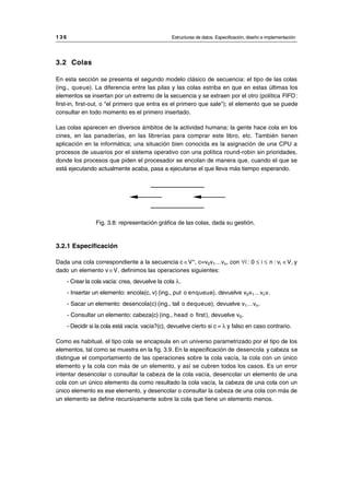 3.2 Colas
En esta sección se presenta el segundo modelo clásico de secuencia: el tipo de las colas
(ing., queue). La diferencia entre las pilas y las colas estriba en que en estas últimas los
elementos se insertan por un extremo de la secuencia y se extraen por el otro (política FIFO:
first-in, first-out, o "el primero que entra es el primero que sale"); el elemento que se puede
consultar en todo momento es el primero insertado.
Las colas aparecen en diversos ámbitos de la actividad humana; la gente hace cola en los
cines, en las panaderías, en las librerías para comprar este libro, etc. También tienen
aplicación en la informática; una situación bien conocida es la asignación de una CPU a
procesos de usuarios por el sistema operativo con una política round-robin sin prioridades,
donde los procesos que piden el procesador se encolan de manera que, cuando el que se
está ejecutando actualmente acaba, pasa a ejecutarse el que lleva más tiempo esperando.
Fig. 3.8: representación gráfica de las colas, dada su gestión.
3.2.1 Especificación
Dada una cola correspondiente a la secuencia c ∈V*, c=v0v1…vn, con ∀i : 0 ≤ i ≤ n : vi ∈V, y
dado un elemento v ∈V, definimos las operaciones siguientes:
- Crear la cola vacía: crea, devuelve la cola λ.
- Insertar un elemento: encola(c, v) (ing., put o enqueue), devuelve v0v1…vnv.
- Sacar un elemento: desencola(c) (ing., tail o dequeue), devuelve v1…vn.
- Consultar un elemento: cabeza(c) (ing., head o first), devuelve v0.
- Decidir si la cola está vacía: vacía?(c), devuelve cierto si c = λ y falso en caso contrario.
Como es habitual, el tipo cola se encapsula en un universo parametrizado por el tipo de los
elementos, tal como se muestra en la fig. 3.9. En la especificación de desencola y cabeza se
distingue el comportamiento de las operaciones sobre la cola vacía, la cola con un único
elemento y la cola con más de un elemento, y así se cubren todos los casos. Es un error
intentar desencolar o consultar la cabeza de la cola vacía, desencolar un elemento de una
cola con un único elemento da como resultado la cola vacía, la cabeza de una cola con un
único elemento es ese elemento, y desencolar o consultar la cabeza de una cola con más de
un elemento se define recursivamente sobre la cola que tiene un elemento menos.
1 3 6 Estructuras de datos. Especificación, diseño e implementación
__________________________________________________________________________________
© Los autores, 1998; © Edicions UPC, 1998.
 