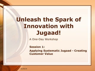01/03/15
Unleash the Spark of
Innovation with
Jugaad!
A One-Day Workshop
Session 1:
Applying Systematic Jugaad - Creating
Customer Value
 