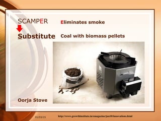 01/03/15
SCAMPER
Coal with biomass pelletsSubstitute
http://www.growthinstitute.in/emagazine/jun10/innovations.html
Oorja Stove
Eliminates smoke
 