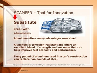 01/03/15
SCAMPER – Tool for Innovation
Aluminum offers many advantages over steel.
Aluminum is corrosion-resistant and offers an
excellent blend of strength and low mass that can
help improve fuel economy and performance.
Every pound of aluminum used in a car’s construction
can replace two pounds of steel.
http://www.motorauthority.com/news/1079397_new-welding-technique-should-lead-to-more-aluminum-in-gm-cars
Substitute
steel with
aluminium
 