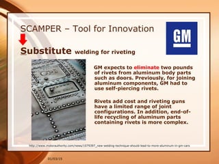 01/03/15
SCAMPER – Tool for Innovation
GM expects to eliminate two pounds
of rivets from aluminum body parts
such as doors. Previously, for joining
aluminum components, GM had to
use self-piercing rivets.
Rivets add cost and riveting guns
have a limited range of joint
configurations. In addition, end-of-
life recycling of aluminum parts
containing rivets is more complex.
Substitute welding for riveting
http://www.motorauthority.com/news/1079397_new-welding-technique-should-lead-to-more-aluminum-in-gm-cars
 