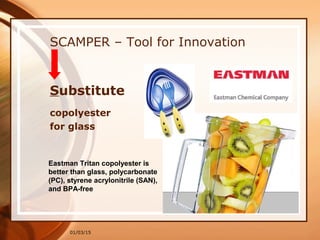 01/03/15
SCAMPER – Tool for Innovation
Substitute
copolyester
for glass
Eastman Tritan copolyester is
better than glass, polycarbonate
(PC), styrene acrylonitrile (SAN),
and BPA-free
 