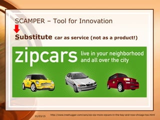 01/03/15
SCAMPER – Tool for Innovation
http://www.treehugger.com/cars/zip-zip-more-zipcars-in-the-bay-and-now-chicago-too.html
Substitute car as service (not as a product!)
 