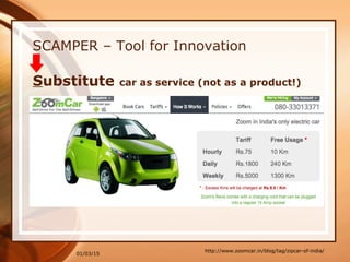 01/03/15
SCAMPER – Tool for Innovation
http://www.zoomcar.in/blog/tag/zipcar-of-india/
Substitute car as service (not as a product!)
 
